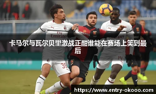 卡马尔与瓦尔贝里激战正酣谁能在赛场上笑到最后